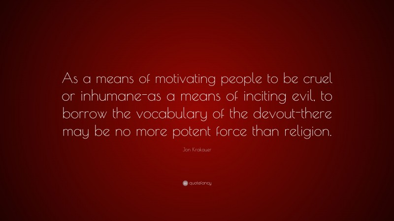 Jon Krakauer Quote: “As a means of motivating people to be cruel or inhumane-as a means of inciting evil, to borrow the vocabulary of the devout-there may be no more potent force than religion.”