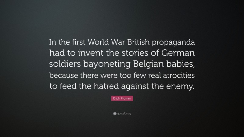 Erich Fromm Quote: “In the first World War British propaganda had to invent the stories of German soldiers bayoneting Belgian babies, because there were too few real atrocities to feed the hatred against the enemy.”