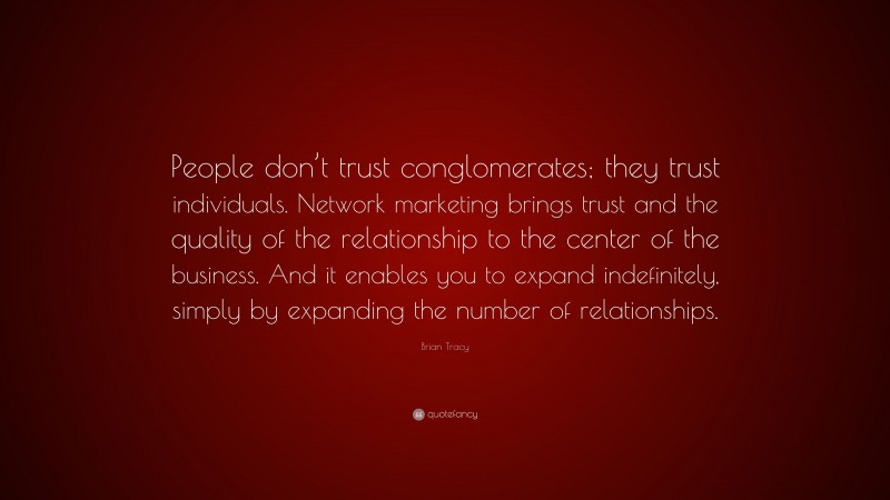 Brian Tracy Quote: “People don’t trust conglomerates; they trust individuals. Network marketing brings trust and the quality of the relationship to the center of the business. And it enables you to expand indefinitely, simply by expanding the number of relationships.”