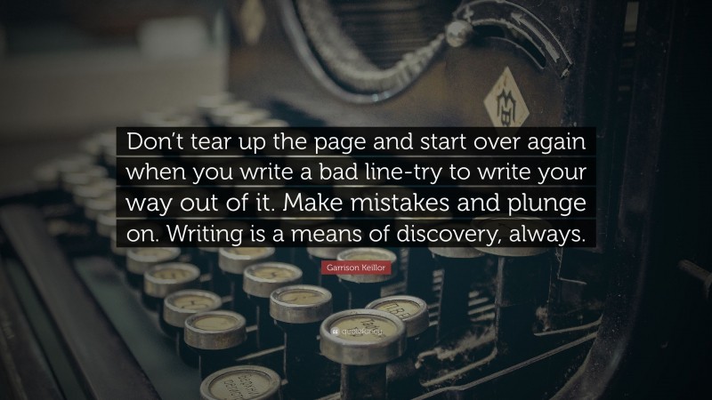 Garrison Keillor Quote: “Don’t tear up the page and start over again when you write a bad line-try to write your way out of it. Make mistakes and plunge on. Writing is a means of discovery, always.”