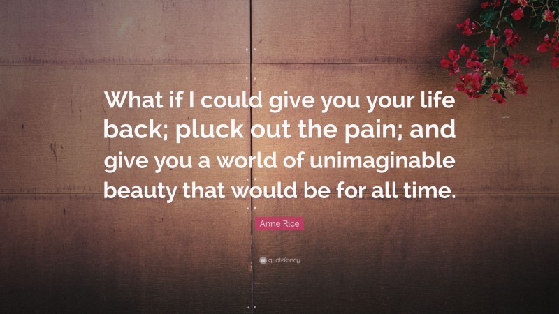 Anne Rice Quote: “What if I could give you your life back; pluck out the pain; and give you a world of unimaginable beauty that would be for all time.”
