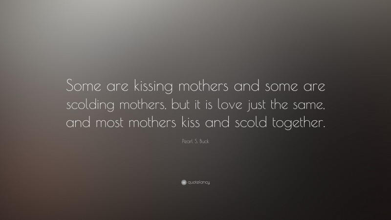 Pearl S. Buck Quote: “Some are kissing mothers and some are scolding mothers, but it is love just the same, and most mothers kiss and scold together.”