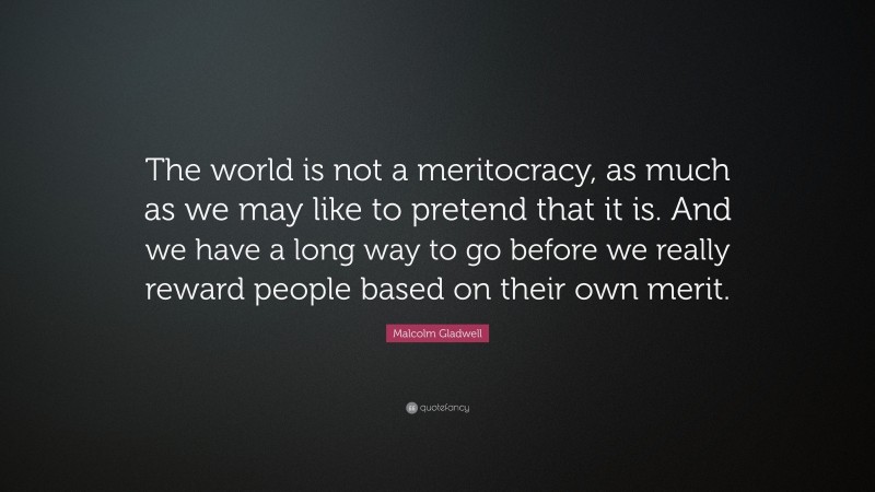 Malcolm Gladwell Quote: “The world is not a meritocracy, as much as we may like to pretend that it is. And we have a long way to go before we really reward people based on their own merit.”