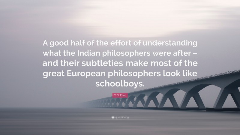 T. S. Eliot Quote: “A good half of the effort of understanding what the Indian philosophers were after – and their subtleties make most of the great European philosophers look like schoolboys.”