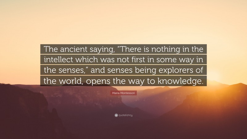 Maria Montessori Quote: “The ancient saying, “There is nothing in the intellect which was not first in some way in the senses,” and senses being explorers of the world, opens the way to knowledge.”