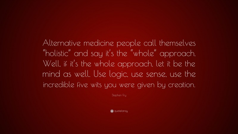 Stephen Fry Quote: “Alternative medicine people call themselves “holistic” and say it’s the “whole” approach. Well, if it’s the whole approach, let it be the mind as well. Use logic, use sense, use the incredible five wits you were given by creation.”