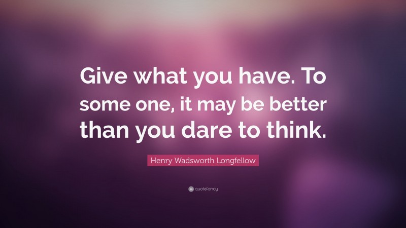 Henry Wadsworth Longfellow Quote: “Give what you have. To some one, it may be better than you dare to think.”