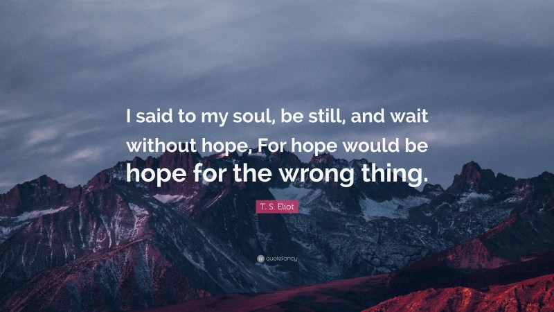 T. S. Eliot Quote: “I said to my soul, be still, and wait without hope, For hope would be hope for the wrong thing.”