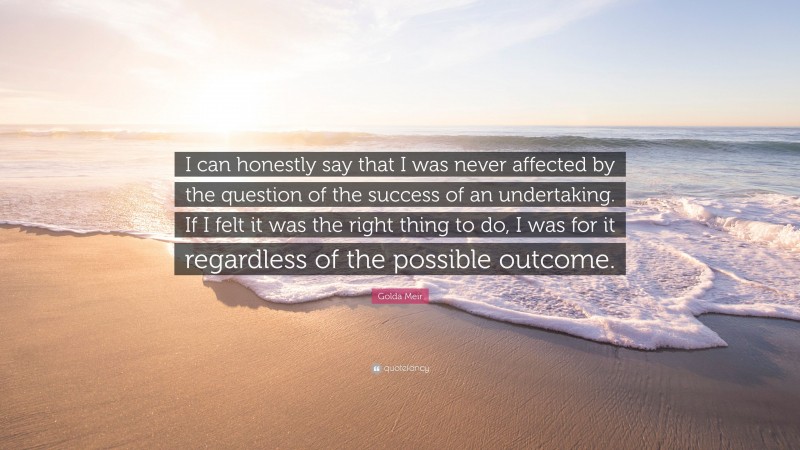 Golda Meir Quote: “I can honestly say that I was never affected by the question of the success of an undertaking. If I felt it was the right thing to do, I was for it regardless of the possible outcome.”