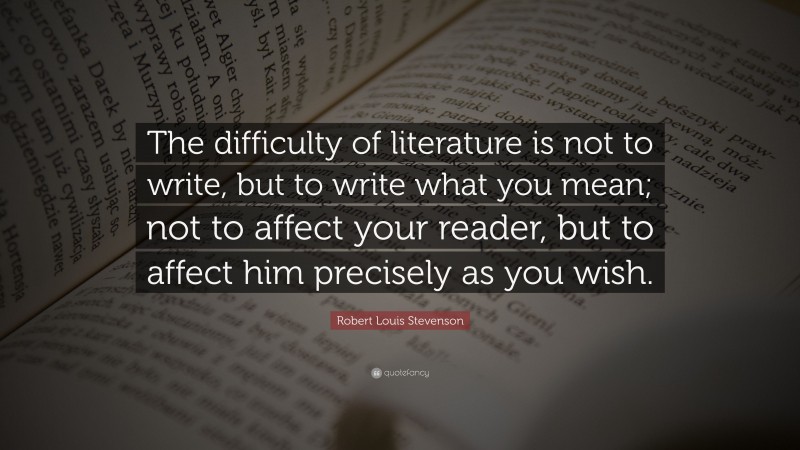 Robert Louis Stevenson Quote: “The difficulty of literature is not to write, but to write what you mean; not to affect your reader, but to affect him precisely as you wish.”
