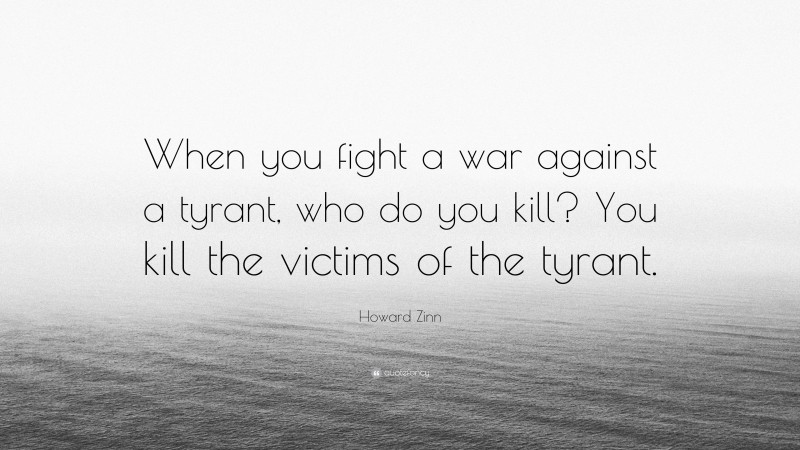 Howard Zinn Quote: “When you fight a war against a tyrant, who do you kill? You kill the victims of the tyrant.”