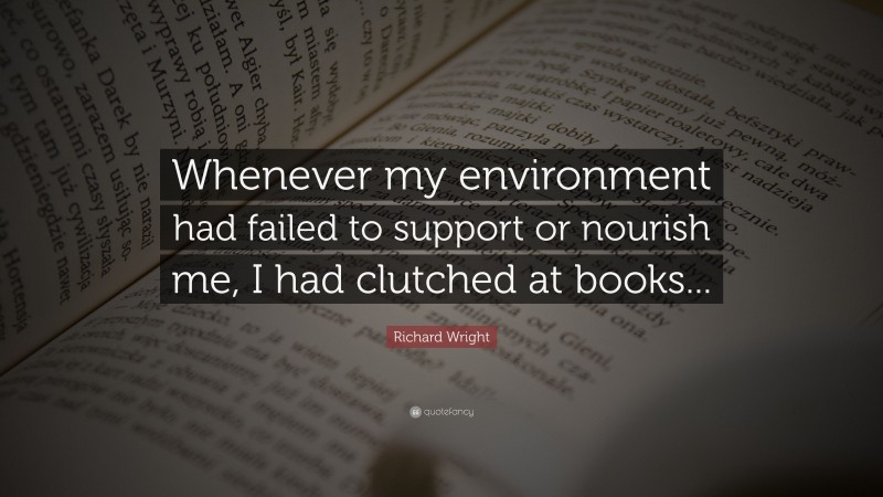 Richard Wright Quote: “Whenever my environment had failed to support or nourish me, I had clutched at books...”