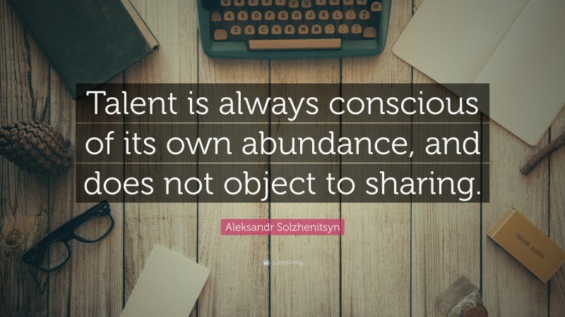 Aleksandr Solzhenitsyn Quote: “Talent is always conscious of its own abundance, and does not object to sharing.”