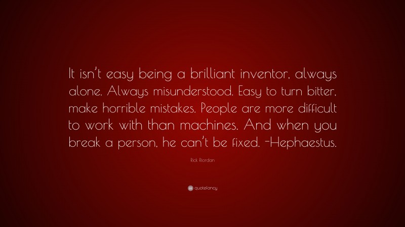 Rick Riordan Quote: “It isn’t easy being a brilliant inventor, always alone. Always misunderstood. Easy to turn bitter, make horrible mistakes. People are more difficult to work with than machines. And when you break a person, he can’t be fixed. -Hephaestus.”