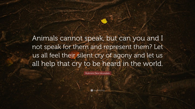 Rukmini Devi Arundale Quote: “Animals cannot speak, but can you and I not speak for them and represent them? Let us all feel their silent cry of agony and let us all help that cry to be heard in the world.”