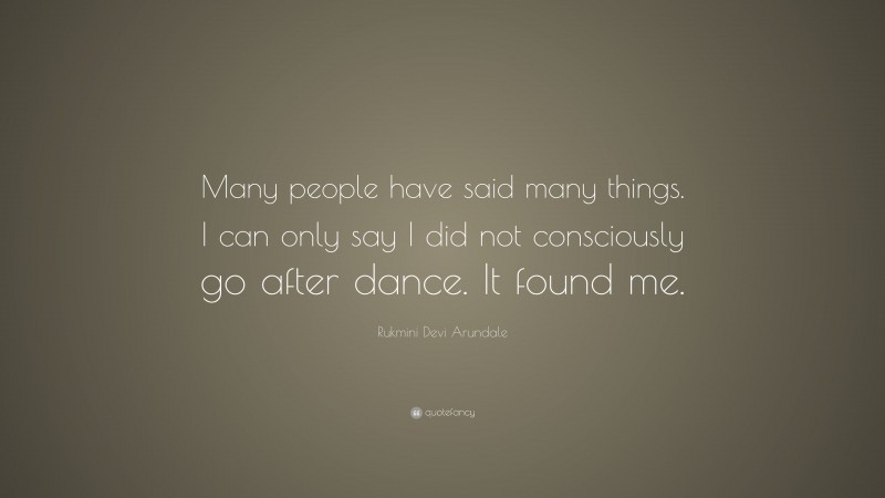 Rukmini Devi Arundale Quote: “Many people have said many things. I can only say I did not consciously go after dance. It found me.”