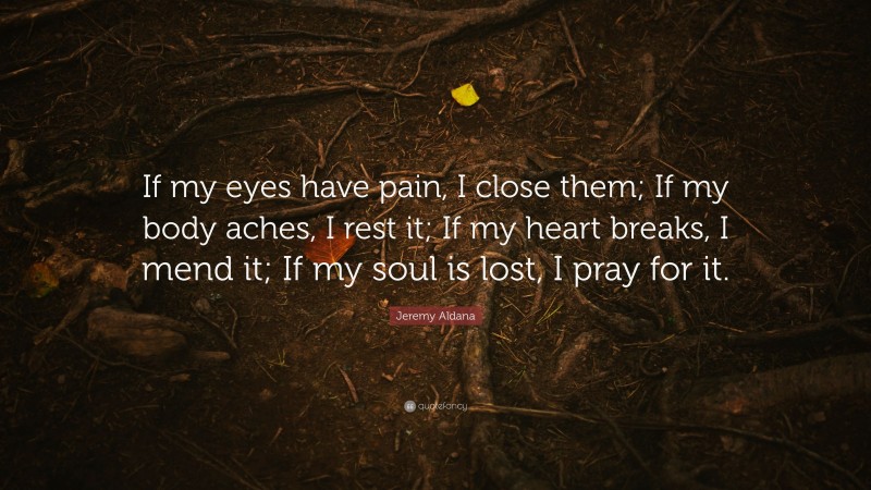 Jeremy Aldana Quote: “If my eyes have pain, I close them; If my body aches, I rest it; If my heart breaks, I mend it; If my soul is lost, I pray for it.”