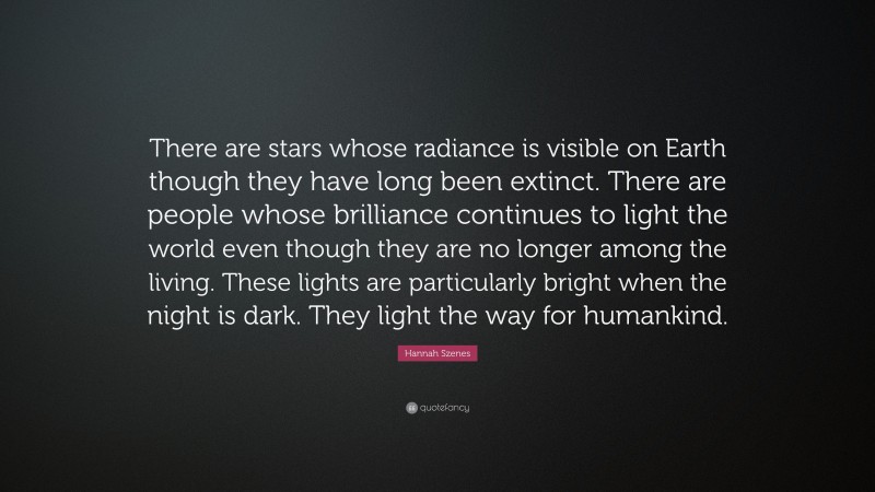 Hannah Szenes Quote: “There are stars whose radiance is visible on Earth though they have long been extinct. There are people whose brilliance continues to light the world even though they are no longer among the living. These lights are particularly bright when the night is dark. They light the way for humankind.”