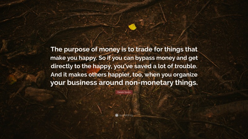 Derek Sivers Quote: “The purpose of money is to trade for things that make you happy. So if you can bypass money and get directly to the happy, you’ve saved a lot of trouble. And it makes others happier, too, when you organize your business around non-monetary things.”