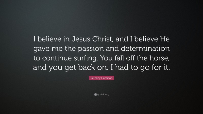 Bethany Hamilton Quote: “I believe in Jesus Christ, and I believe He gave me the passion and determination to continue surfing. You fall off the horse, and you get back on. I had to go for it.”