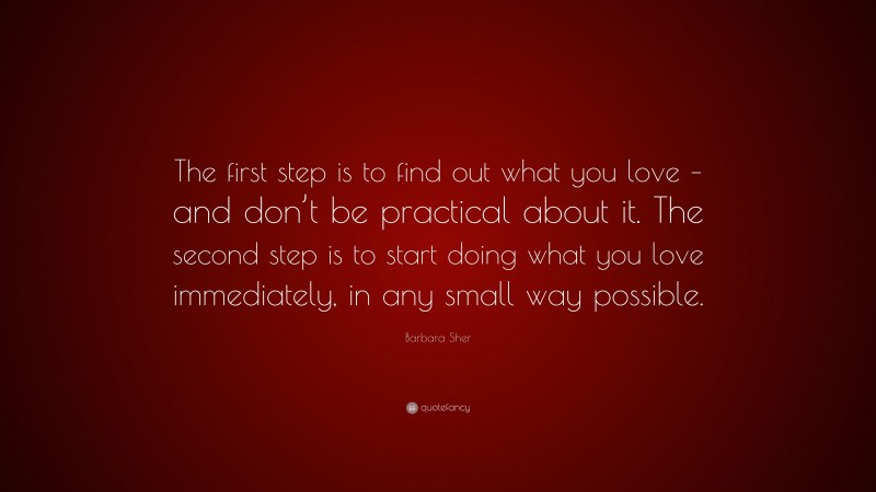Barbara Sher Quote: “The first step is to find out what you love – and don’t be practical about it. The second step is to start doing what you love immediately, in any small way possible.”