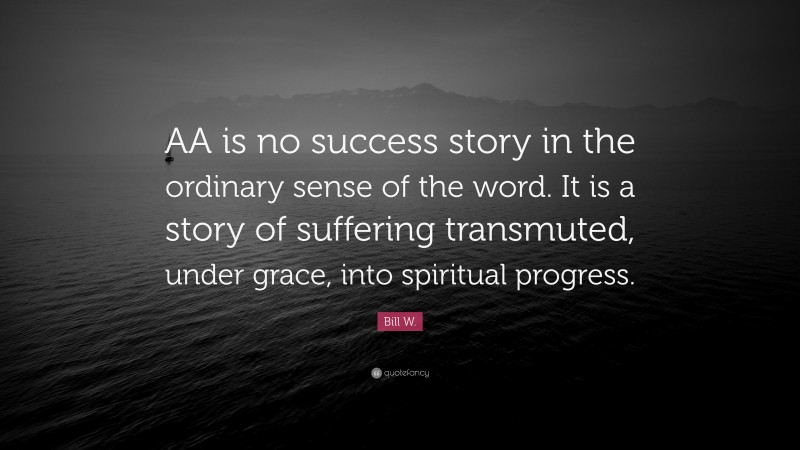 Bill W. Quote: “AA is no success story in the ordinary sense of the word. It is a story of suffering transmuted, under grace, into spiritual progress.”
