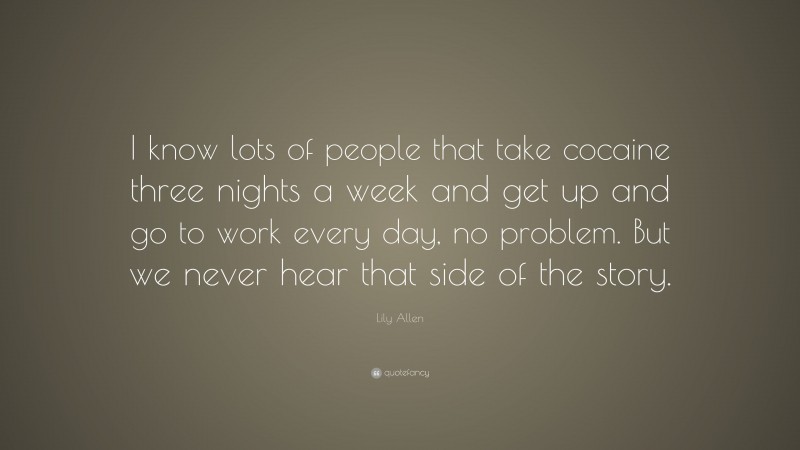 Lily Allen Quote: “I know lots of people that take cocaine three nights a week and get up and go to work every day, no problem. But we never hear that side of the story.”