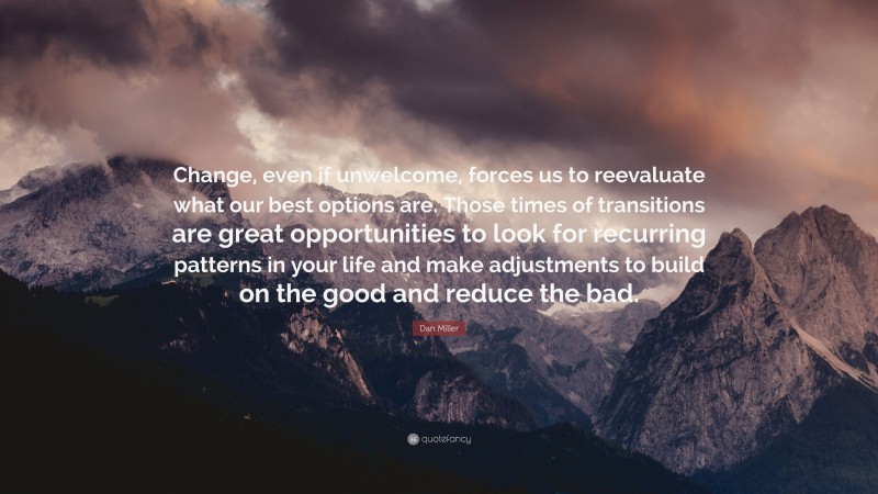 Dan Miller Quote: “Change, even if unwelcome, forces us to reevaluate what our best options are. Those times of transitions are great opportunities to look for recurring patterns in your life and make adjustments to build on the good and reduce the bad.”