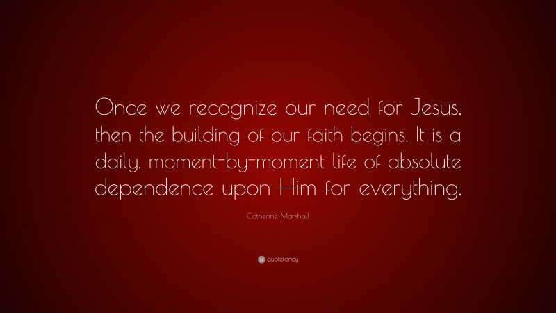Catherine Marshall Quote: “Once we recognize our need for Jesus, then the building of our faith begins. It is a daily, moment-by-moment life of absolute dependence upon Him for everything.”