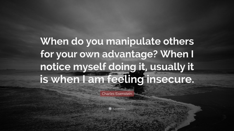 Charles Eisenstein Quote: “When do you manipulate others for your own advantage? When I notice myself doing it, usually it is when I am feeling insecure.”