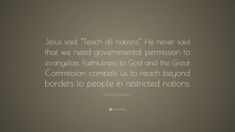 Richard Wurmbrand Quote: “Jesus said, “Teach all nations.” He never said that we need governmental permission to evangelize. Faithfulness to God and the Great Commission compels us to reach beyond borders to people in restricted nations.”
