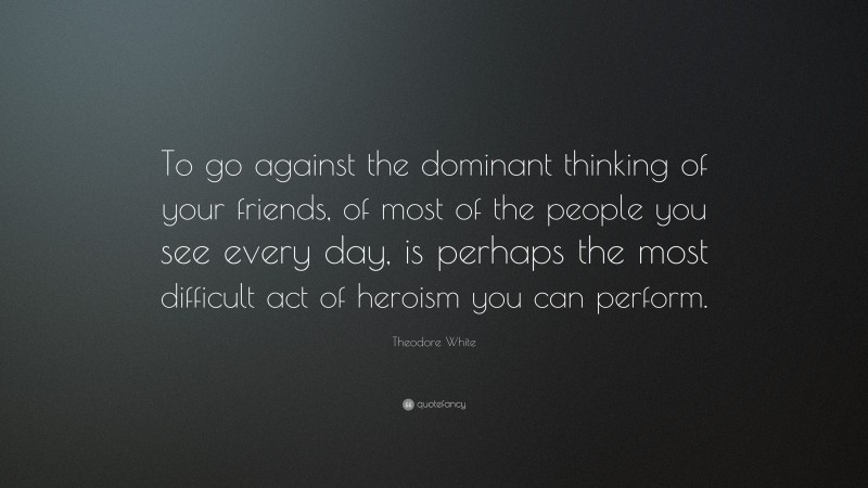Theodore White Quote: “To go against the dominant thinking of your friends, of most of the people you see every day, is perhaps the most difficult act of heroism you can perform.”