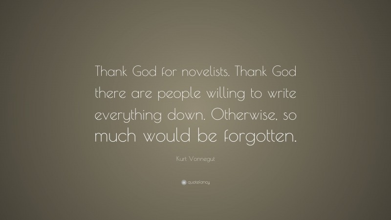 Kurt Vonnegut Quote: “Thank God for novelists. Thank God there are people willing to write everything down. Otherwise, so much would be forgotten.”