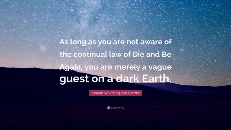 Johann Wolfgang von Goethe Quote: “As long as you are not aware of the continual law of Die and Be Again, you are merely a vague guest on a dark Earth.”