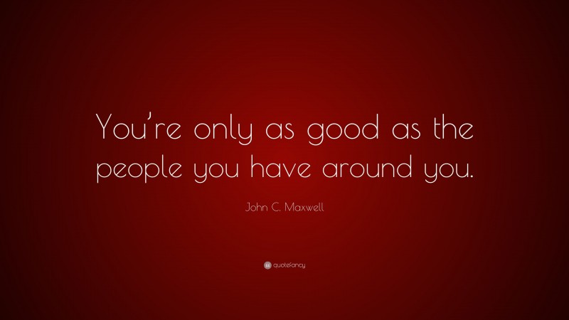 John C. Maxwell Quote: “You’re only as good as the people you have around you.”