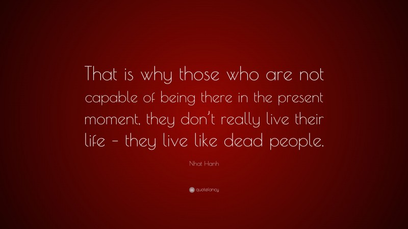 Nhat Hanh Quote: “That is why those who are not capable of being there in the present moment, they don’t really live their life – they live like dead people.”