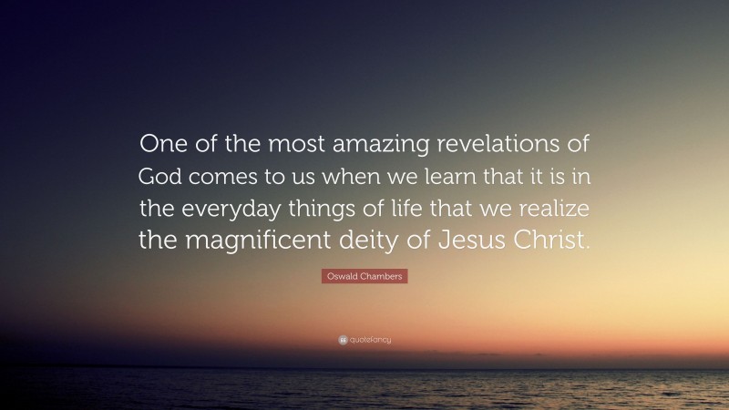 Oswald Chambers Quote: “One of the most amazing revelations of God comes to us when we learn that it is in the everyday things of life that we realize the magnificent deity of Jesus Christ.”