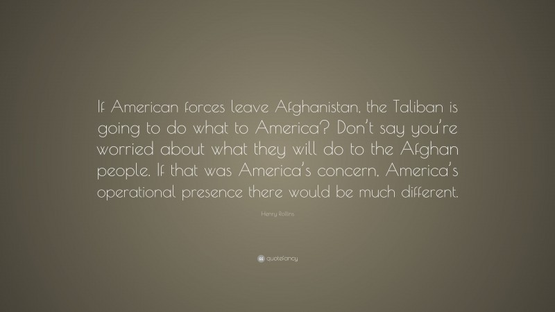 Henry Rollins Quote: “If American forces leave Afghanistan, the Taliban is going to do what to America? Don’t say you’re worried about what they will do to the Afghan people. If that was America’s concern, America’s operational presence there would be much different.”