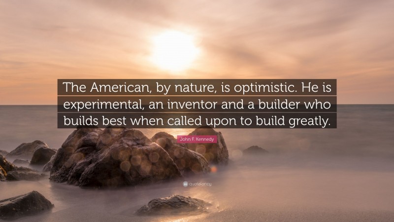 John F. Kennedy Quote: “The American, by nature, is optimistic. He is experimental, an inventor and a builder who builds best when called upon to build greatly.”