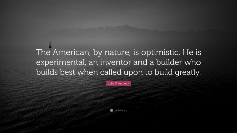 John F. Kennedy Quote: “The American, by nature, is optimistic. He is experimental, an inventor and a builder who builds best when called upon to build greatly.”