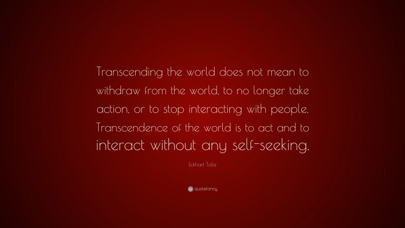 Eckhart Tolle Quote: “Transcending the world does not mean to withdraw from the world, to no longer take action, or to stop interacting with people. Transcendence of the world is to act and to interact without any self-seeking.”
