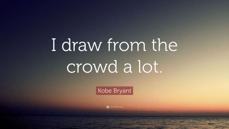 Kobe Bryant Quote: “I draw from the crowd a lot.”
