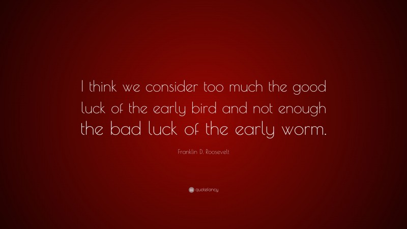 Franklin D. Roosevelt Quote: “I think we consider too much the good luck of the early bird and not enough the bad luck of the early worm.”