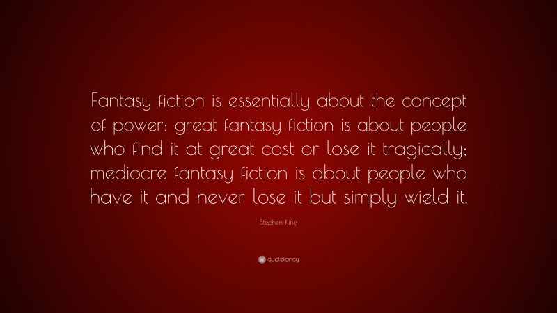 Stephen King Quote: “Fantasy fiction is essentially about the concept of power; great fantasy fiction is about people who find it at great cost or lose it tragically; mediocre fantasy fiction is about people who have it and never lose it but simply wield it.”