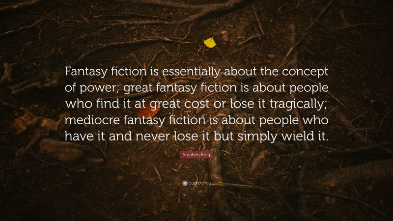 Stephen King Quote: “Fantasy fiction is essentially about the concept of power; great fantasy fiction is about people who find it at great cost or lose it tragically; mediocre fantasy fiction is about people who have it and never lose it but simply wield it.”