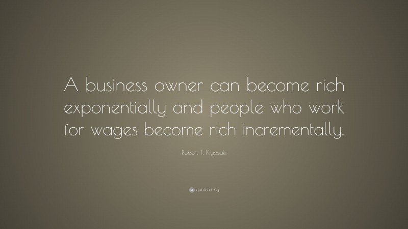 Robert T. Kiyosaki Quote: “A business owner can become rich exponentially and people who work for wages become rich incrementally.”