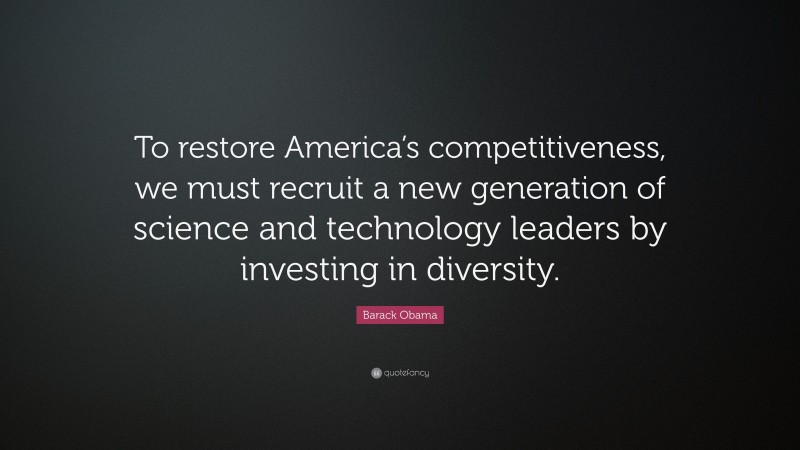 Barack Obama Quote: “To restore America’s competitiveness, we must recruit a new generation of science and technology leaders by investing in diversity.”