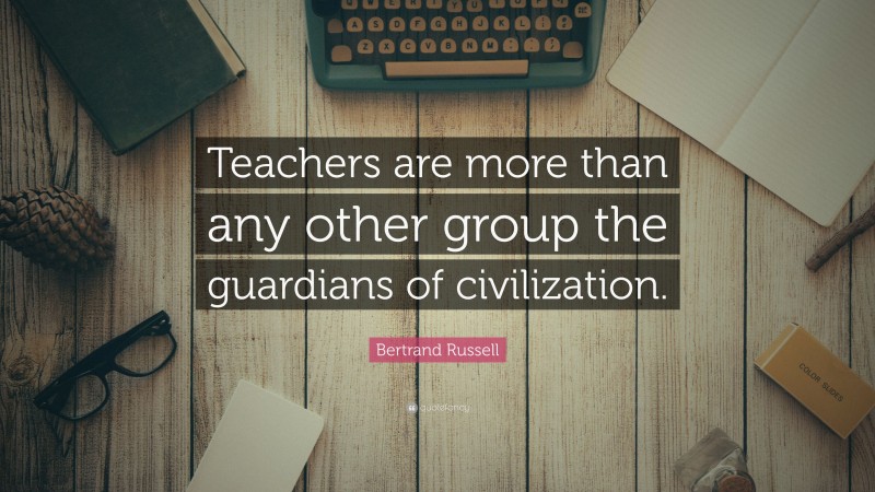 Bertrand Russell Quote: “Teachers are more than any other group the guardians of civilization.”