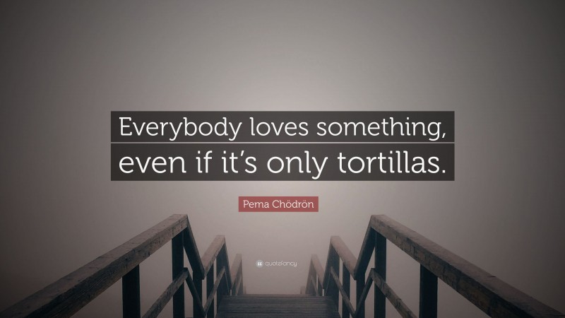 Pema Chödrön Quote: “Everybody loves something, even if it’s only tortillas.”