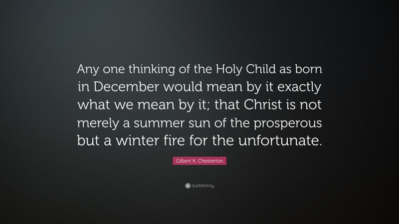 Gilbert K. Chesterton Quote: “Any one thinking of the Holy Child as born in December would mean by it exactly what we mean by it; that Christ is not merely a summer sun of the prosperous but a winter fire for the unfortunate.”